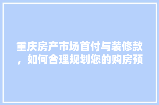 重庆房产市场首付与装修款，如何合理规划您的购房预算