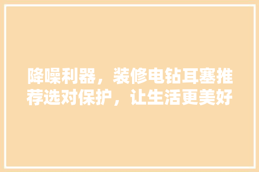 降噪利器，装修电钻耳塞推荐选对保护，让生活更美好