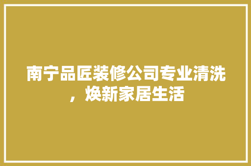 南宁品匠装修公司专业清洗，焕新家居生活
