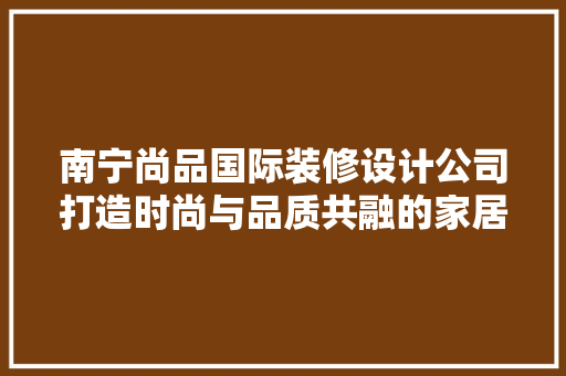南宁尚品国际装修设计公司打造时尚与品质共融的家居空间