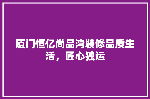 厦门恒亿尚品湾装修品质生活，匠心独运