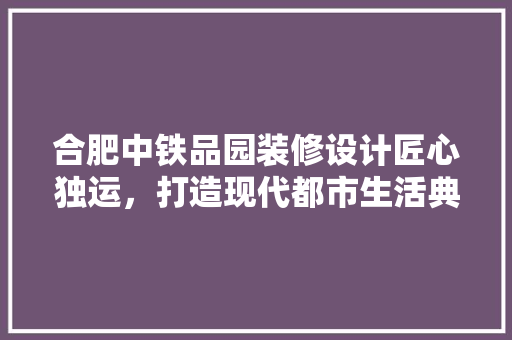 合肥中铁品园装修设计匠心独运，打造现代都市生活典范