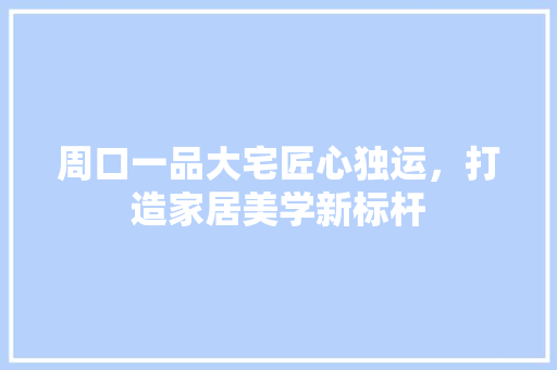 周口一品大宅匠心独运，打造家居美学新标杆