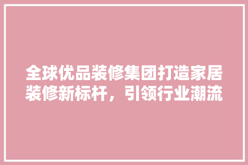 全球优品装修集团打造家居装修新标杆，引领行业潮流