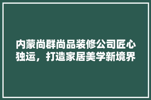 内蒙尚群尚品装修公司匠心独运，打造家居美学新境界