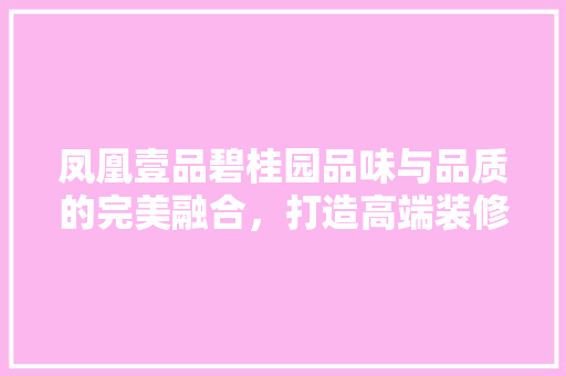 凤凰壹品碧桂园品味与品质的完美融合，打造高端装修风格新标杆