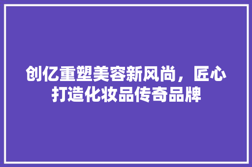 创亿重塑美容新风尚，匠心打造化妆品传奇品牌