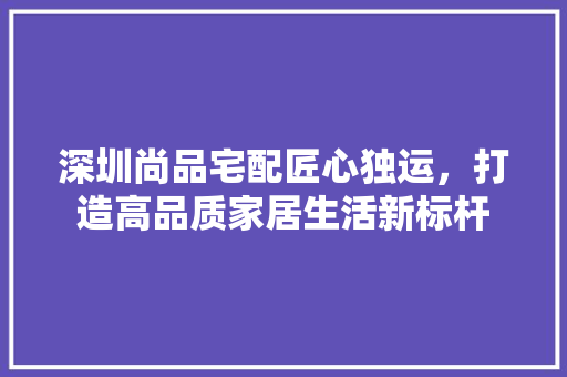 深圳尚品宅配匠心独运，打造高品质家居生活新标杆