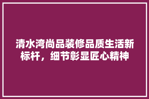 清水湾尚品装修品质生活新标杆，细节彰显匠心精神
