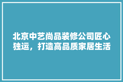 北京中艺尚品装修公司匠心独运，打造高品质家居生活