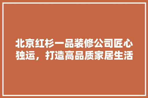 北京红杉一品装修公司匠心独运，打造高品质家居生活