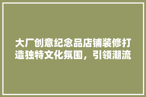 大厂创意纪念品店铺装修打造独特文化氛围，引领潮流风向标