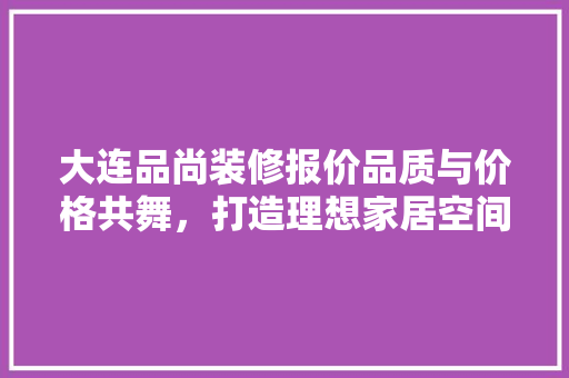 大连品尚装修报价品质与价格共舞，打造理想家居空间