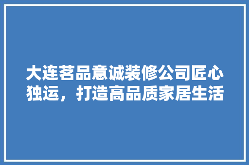 大连茗品意诚装修公司匠心独运，打造高品质家居生活