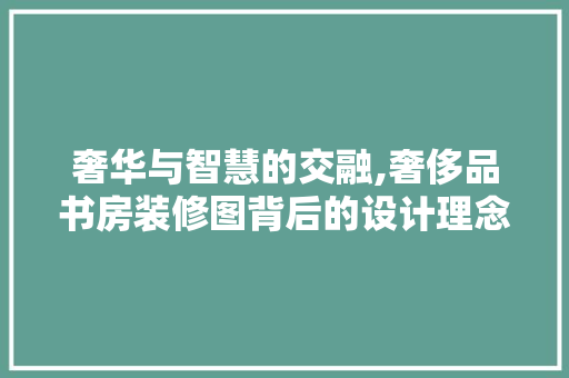 奢华与智慧的交融,奢侈品书房装修图背后的设计理念