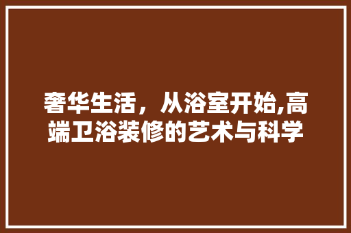 奢华生活，从浴室开始,高端卫浴装修的艺术与科学