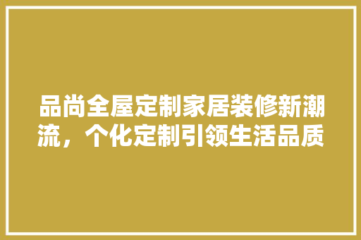 品尚全屋定制家居装修新潮流，个化定制引领生活品质
