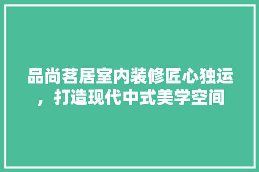 品尚茗居室内装修匠心独运，打造现代中式美学空间