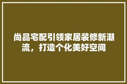 尚品宅配引领家居装修新潮流，打造个化美好空间