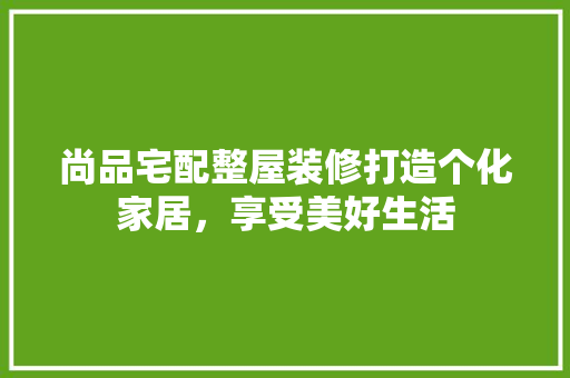 尚品宅配整屋装修打造个化家居，享受美好生活