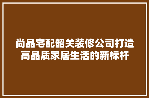 尚品宅配韶关装修公司打造高品质家居生活的新标杆