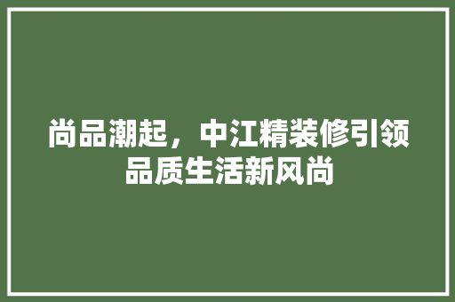 尚品潮起，中江精装修引领品质生活新风尚