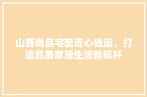 山西尚品宅配匠心独运，打造品质家居生活新标杆