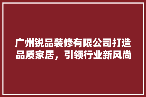 广州锐品装修有限公司打造品质家居，引领行业新风尚