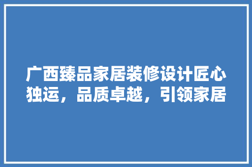 广西臻品家居装修设计匠心独运，品质卓越，引领家居装修潮流