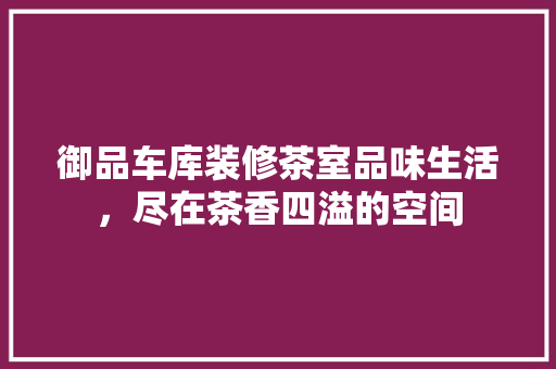 御品车库装修茶室品味生活，尽在茶香四溢的空间