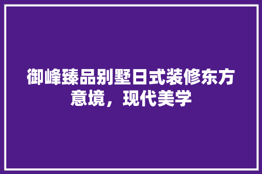 御峰臻品别墅日式装修东方意境，现代美学