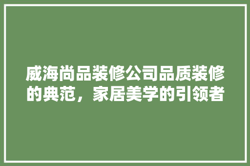 威海尚品装修公司品质装修的典范，家居美学的引领者