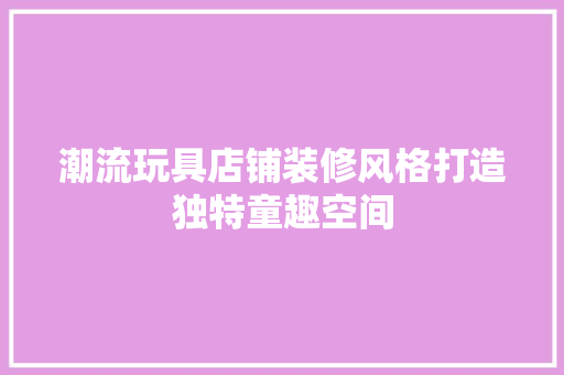 潮流玩具店铺装修风格打造独特童趣空间