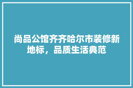 尚品公馆齐齐哈尔市装修新地标，品质生活典范