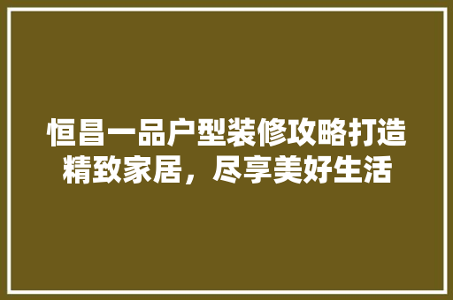 恒昌一品户型装修攻略打造精致家居，尽享美好生活