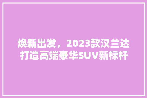焕新出发，2023款汉兰达打造高端豪华SUV新标杆
