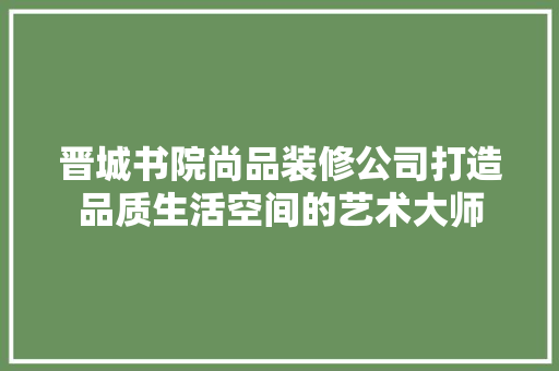 晋城书院尚品装修公司打造品质生活空间的艺术大师