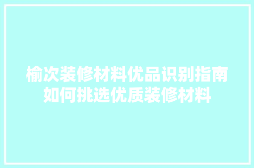 榆次装修材料优品识别指南如何挑选优质装修材料