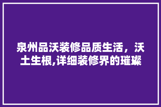 泉州品沃装修品质生活，沃土生根,详细装修界的璀璨明珠
