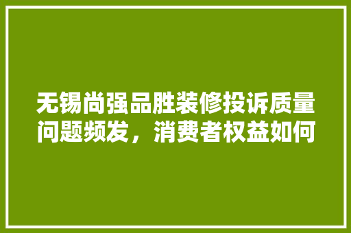 无锡尚强品胜装修投诉质量问题频发，消费者权益如何保障