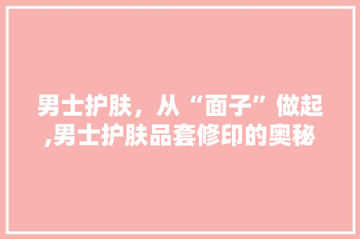 男士护肤，从“面子”做起,男士护肤品套修印的奥秘