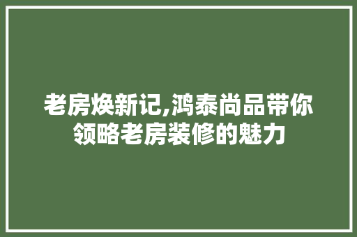 老房焕新记,鸿泰尚品带你领略老房装修的魅力