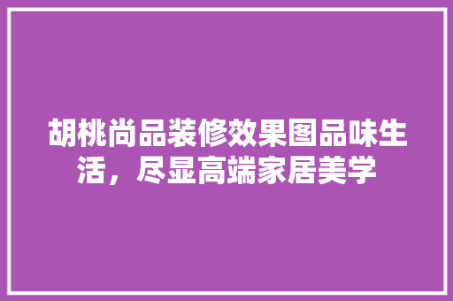 胡桃尚品装修效果图品味生活，尽显高端家居美学