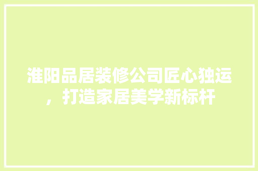 淮阳品居装修公司匠心独运，打造家居美学新标杆