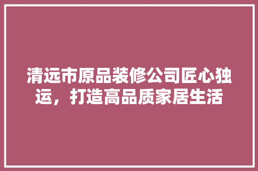 清远市原品装修公司匠心独运，打造高品质家居生活