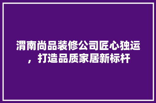 渭南尚品装修公司匠心独运，打造品质家居新标杆