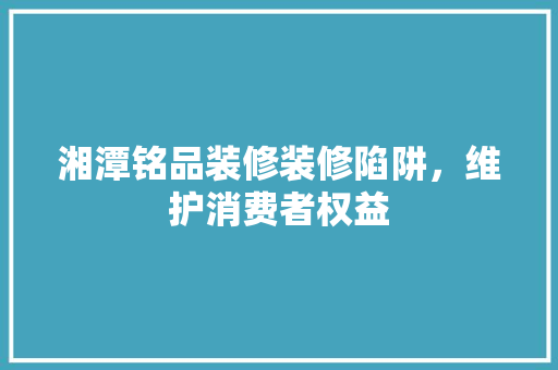 湘潭铭品装修装修陷阱，维护消费者权益