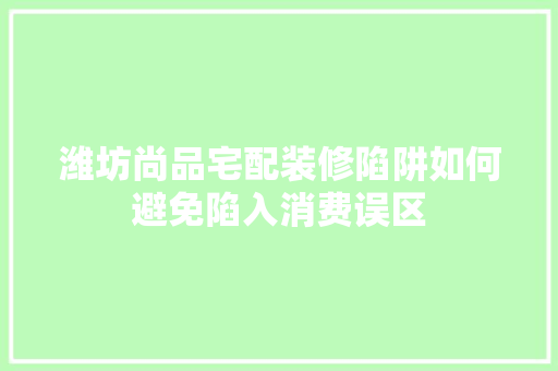 潍坊尚品宅配装修陷阱如何避免陷入消费误区