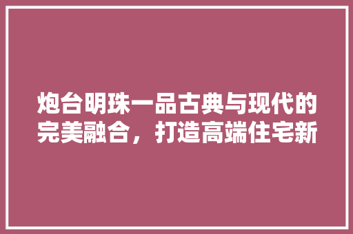 炮台明珠一品古典与现代的完美融合，打造高端住宅新标杆