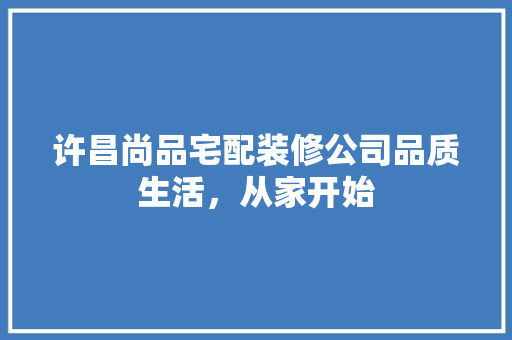 许昌尚品宅配装修公司品质生活，从家开始